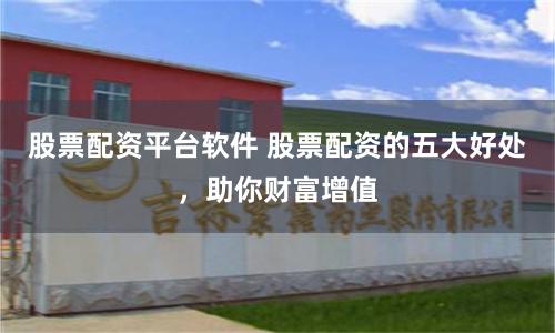 股票配资平台软件 股票配资的五大好处，助你财富增值