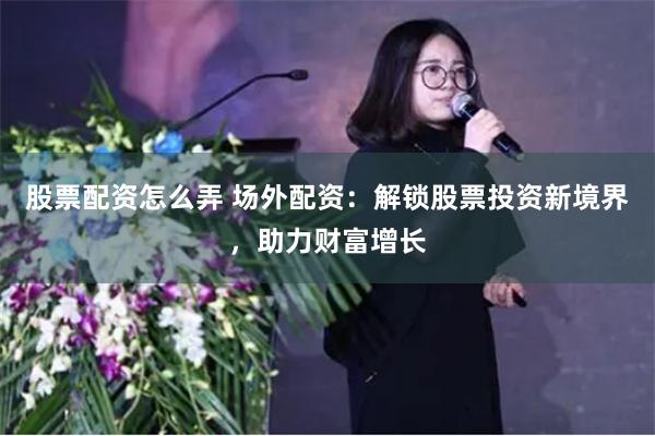 股票配资怎么弄 场外配资：解锁股票投资新境界，助力财富增长
