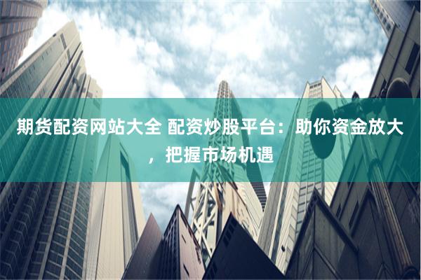 期货配资网站大全 配资炒股平台：助你资金放大，把握市场机遇