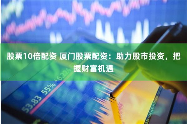 股票10倍配资 厦门股票配资：助力股市投资，把握财富机遇