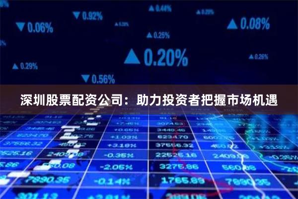 深圳股票配资公司：助力投资者把握市场机遇