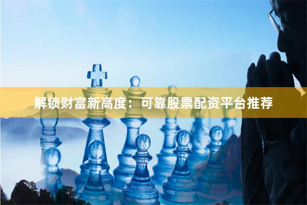 解锁财富新高度：可靠股票配资平台推荐