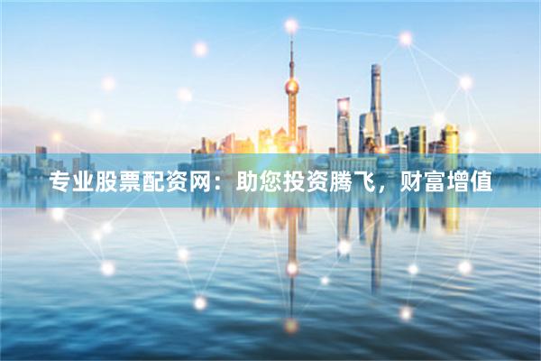专业股票配资网：助您投资腾飞，财富增值