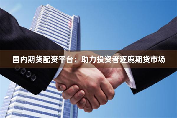 国内期货配资平台：助力投资者逐鹿期货市场