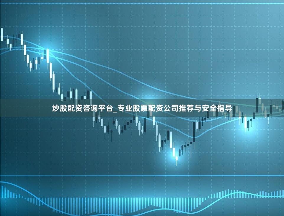 炒股配资咨询平台_专业股票配资公司推荐与安全指导