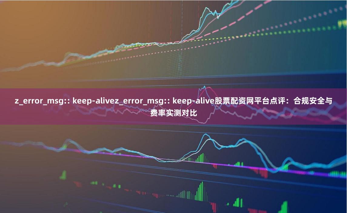 z_error_msg:: keep-alivez_error_msg:: keep-alive股票配资网平台点评：合规安全与费率实测对比