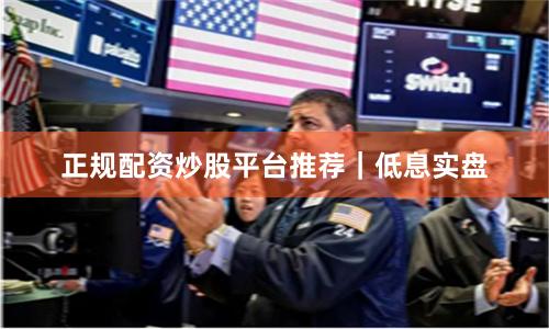 正规配资炒股平台推荐｜低息实盘