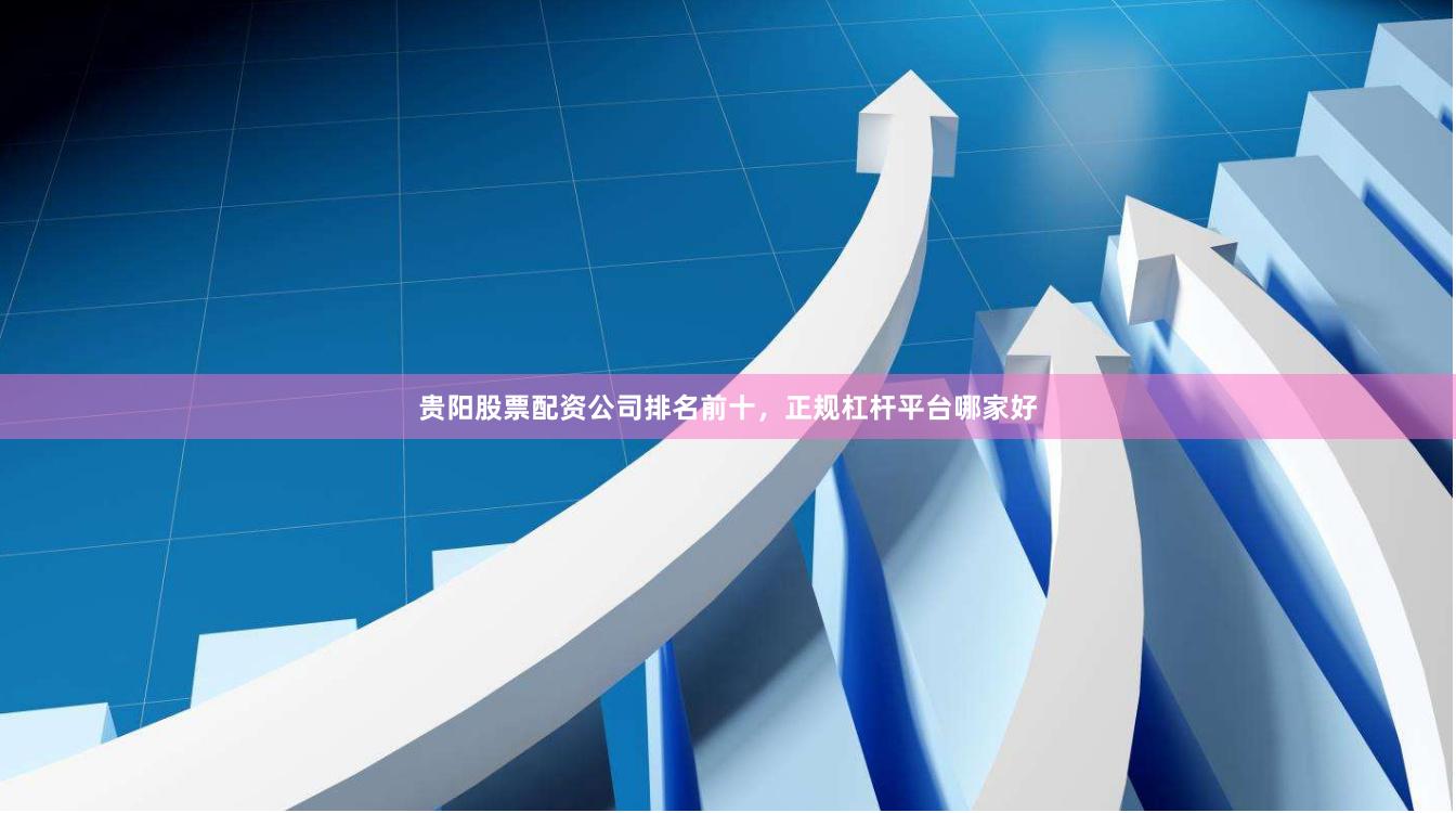 贵阳股票配资公司排名前十，正规杠杆平台哪家好