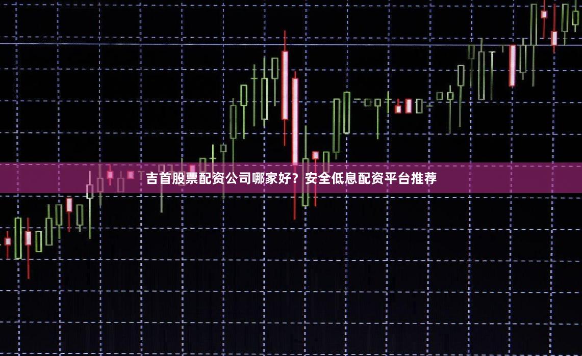吉首股票配资公司哪家好？安全低息配资平台推荐